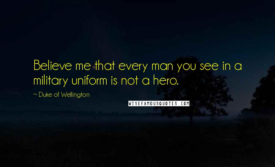 Duke Of Wellington Quotes: Believe me that every man you see in a military uniform is not a hero.
