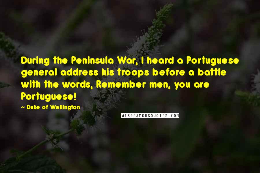 Duke Of Wellington Quotes: During the Peninsula War, I heard a Portuguese general address his troops before a battle with the words, Remember men, you are Portuguese!