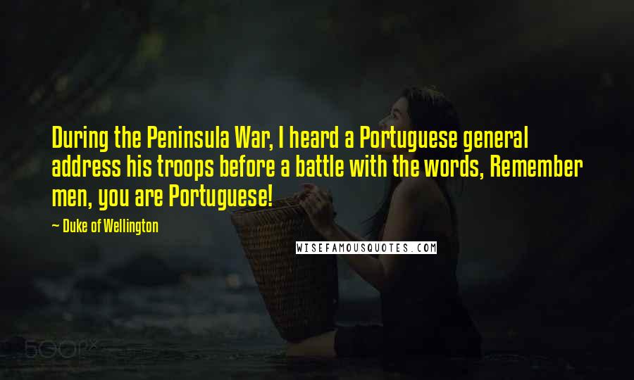 Duke Of Wellington Quotes: During the Peninsula War, I heard a Portuguese general address his troops before a battle with the words, Remember men, you are Portuguese!