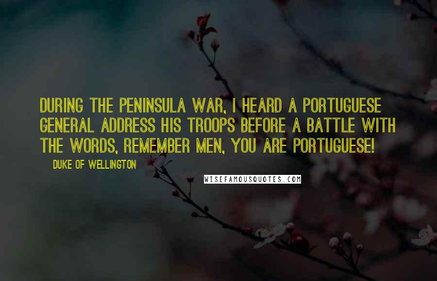 Duke Of Wellington Quotes: During the Peninsula War, I heard a Portuguese general address his troops before a battle with the words, Remember men, you are Portuguese!