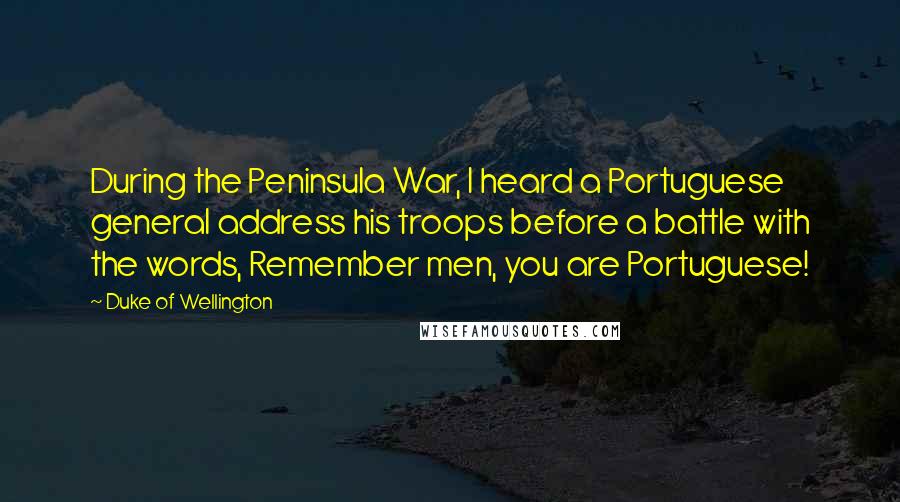 Duke Of Wellington Quotes: During the Peninsula War, I heard a Portuguese general address his troops before a battle with the words, Remember men, you are Portuguese!