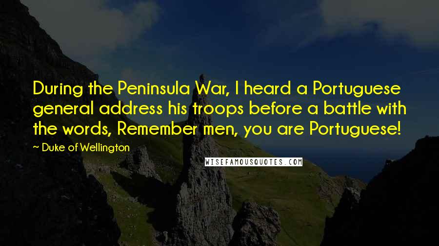 Duke Of Wellington Quotes: During the Peninsula War, I heard a Portuguese general address his troops before a battle with the words, Remember men, you are Portuguese!
