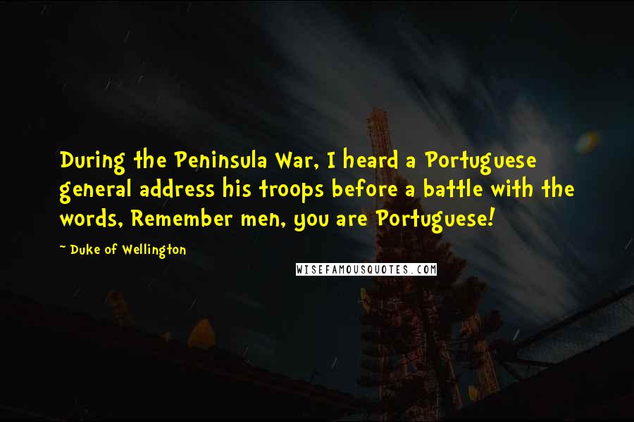 Duke Of Wellington Quotes: During the Peninsula War, I heard a Portuguese general address his troops before a battle with the words, Remember men, you are Portuguese!
