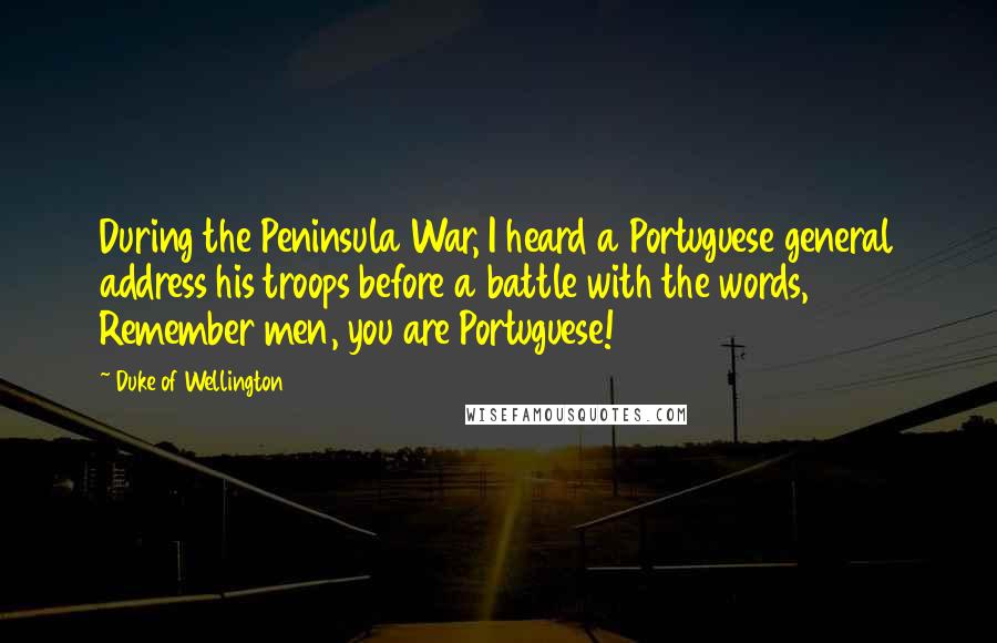 Duke Of Wellington Quotes: During the Peninsula War, I heard a Portuguese general address his troops before a battle with the words, Remember men, you are Portuguese!