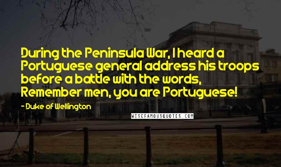 Duke Of Wellington Quotes: During the Peninsula War, I heard a Portuguese general address his troops before a battle with the words, Remember men, you are Portuguese!