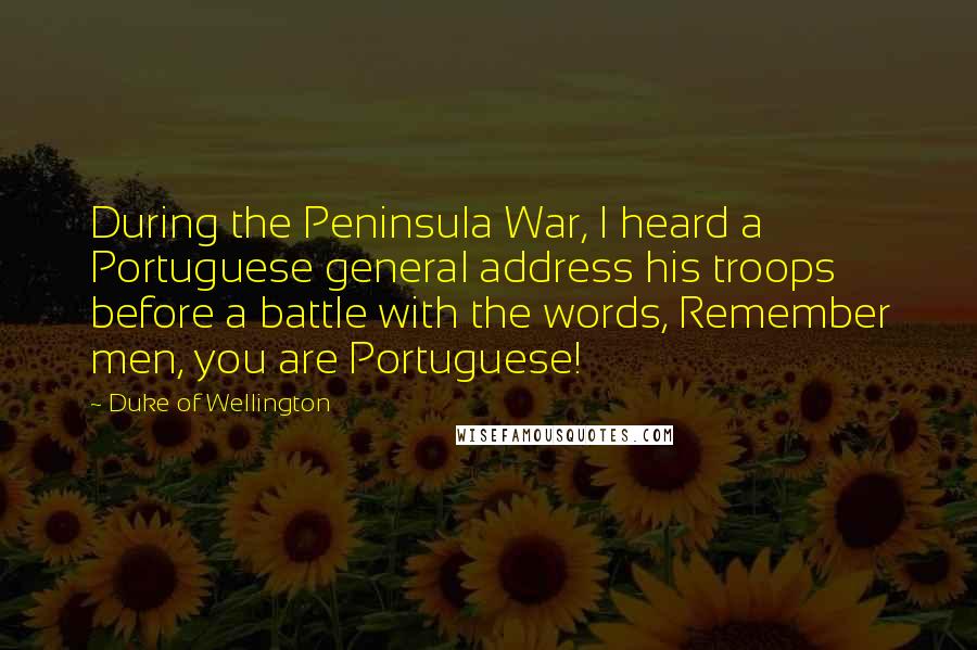 Duke Of Wellington Quotes: During the Peninsula War, I heard a Portuguese general address his troops before a battle with the words, Remember men, you are Portuguese!