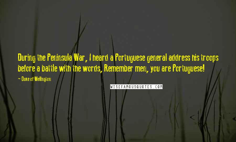 Duke Of Wellington Quotes: During the Peninsula War, I heard a Portuguese general address his troops before a battle with the words, Remember men, you are Portuguese!
