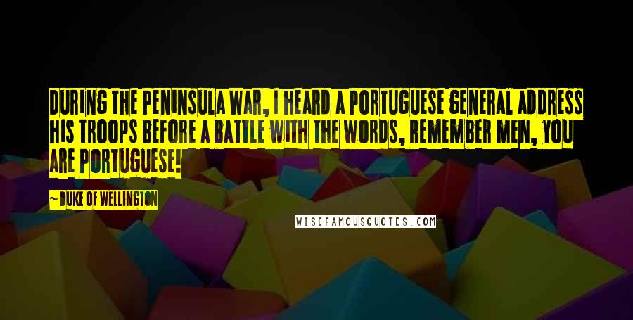 Duke Of Wellington Quotes: During the Peninsula War, I heard a Portuguese general address his troops before a battle with the words, Remember men, you are Portuguese!