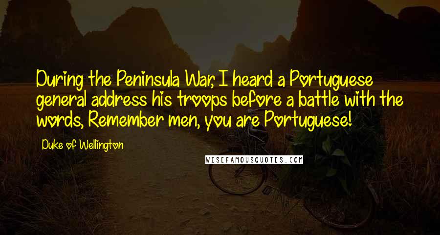 Duke Of Wellington Quotes: During the Peninsula War, I heard a Portuguese general address his troops before a battle with the words, Remember men, you are Portuguese!