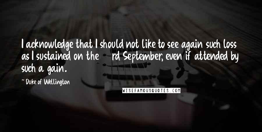 Duke Of Wellington Quotes: I acknowledge that I should not like to see again such loss as I sustained on the 23rd September, even if attended by such a gain.