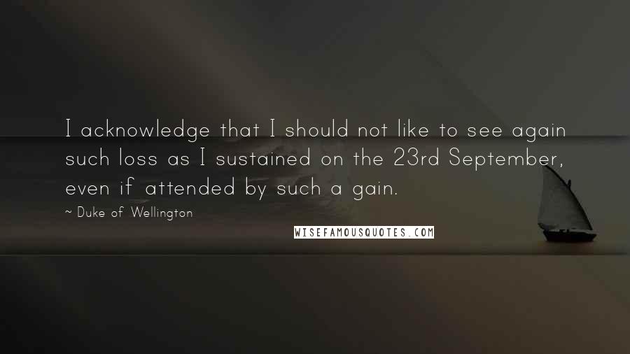 Duke Of Wellington Quotes: I acknowledge that I should not like to see again such loss as I sustained on the 23rd September, even if attended by such a gain.