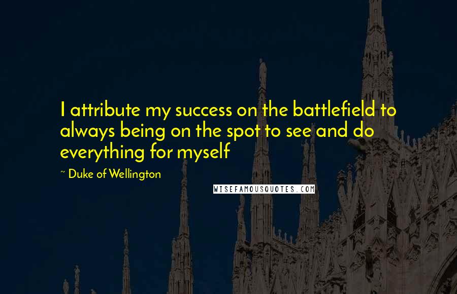Duke Of Wellington Quotes: I attribute my success on the battlefield to always being on the spot to see and do everything for myself