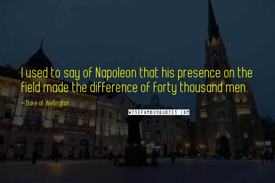 Duke Of Wellington Quotes: I used to say of Napoleon that his presence on the field made the difference of forty thousand men.