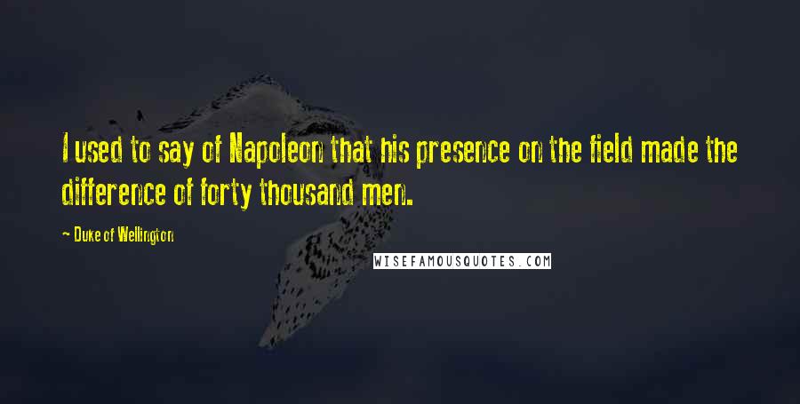 Duke Of Wellington Quotes: I used to say of Napoleon that his presence on the field made the difference of forty thousand men.