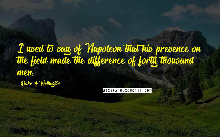 Duke Of Wellington Quotes: I used to say of Napoleon that his presence on the field made the difference of forty thousand men.