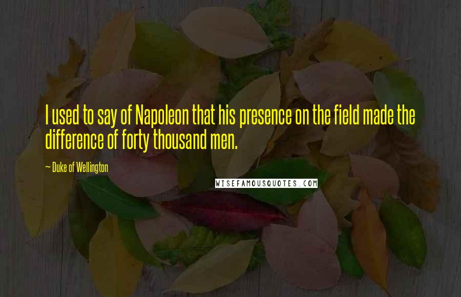 Duke Of Wellington Quotes: I used to say of Napoleon that his presence on the field made the difference of forty thousand men.