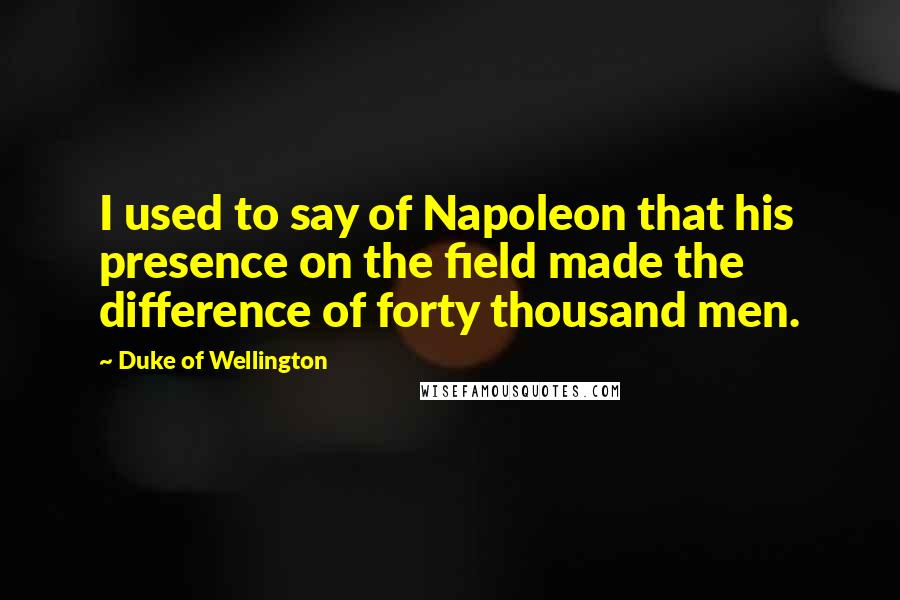 Duke Of Wellington Quotes: I used to say of Napoleon that his presence on the field made the difference of forty thousand men.