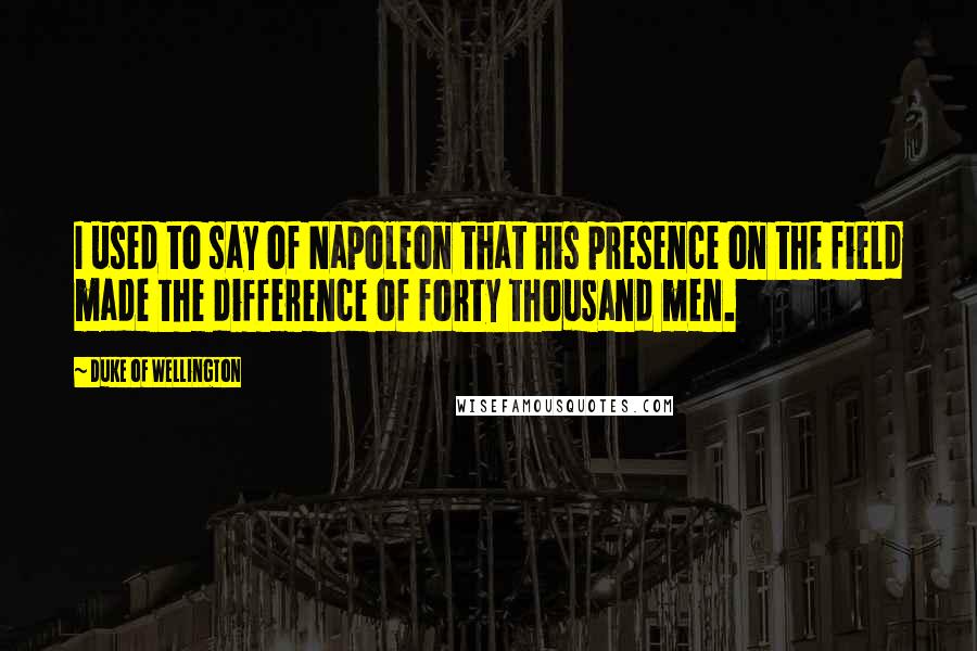 Duke Of Wellington Quotes: I used to say of Napoleon that his presence on the field made the difference of forty thousand men.