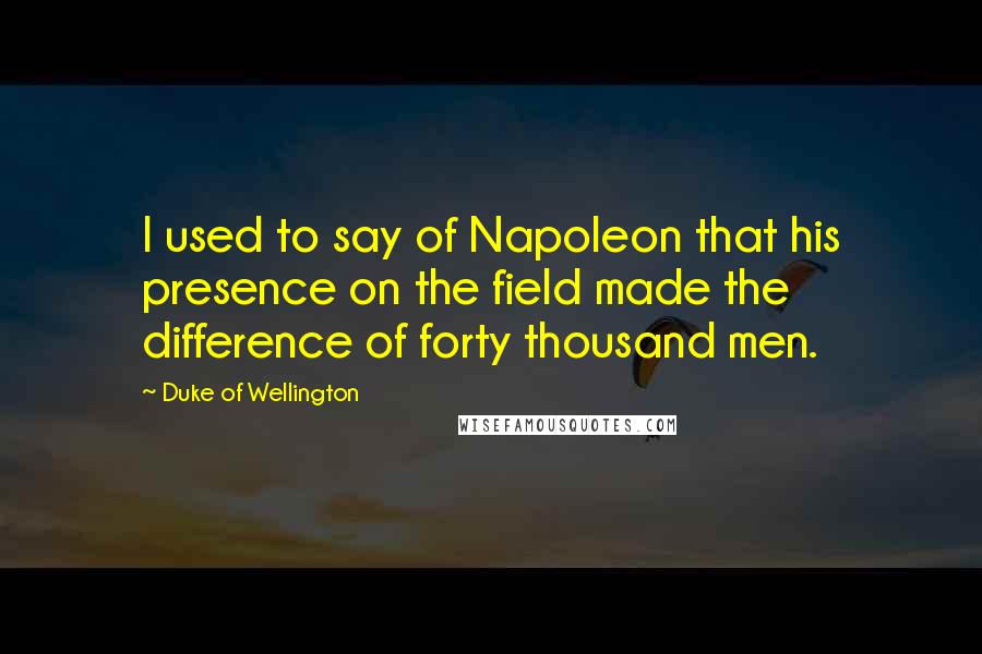 Duke Of Wellington Quotes: I used to say of Napoleon that his presence on the field made the difference of forty thousand men.