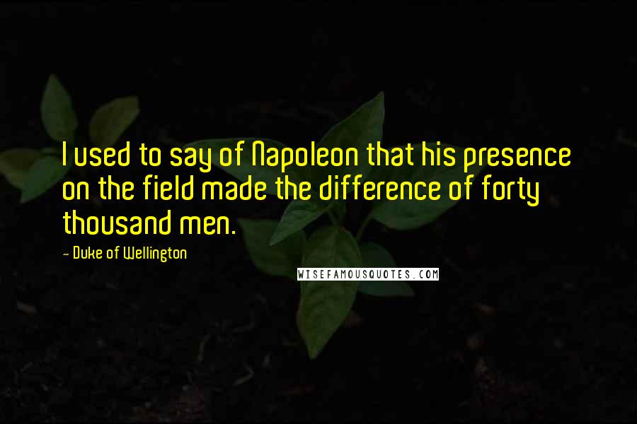 Duke Of Wellington Quotes: I used to say of Napoleon that his presence on the field made the difference of forty thousand men.