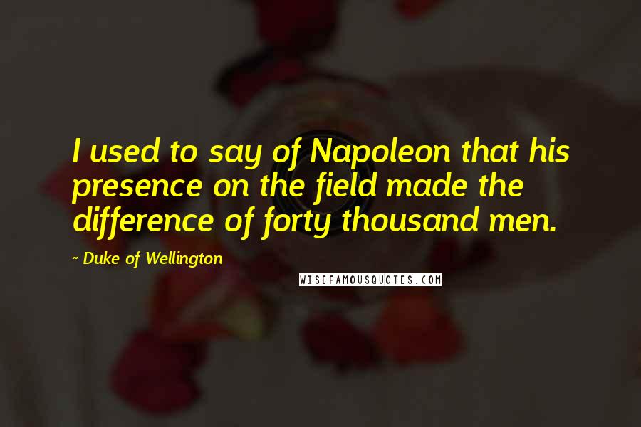 Duke Of Wellington Quotes: I used to say of Napoleon that his presence on the field made the difference of forty thousand men.