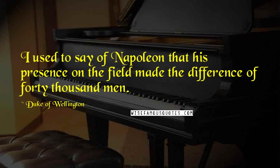 Duke Of Wellington Quotes: I used to say of Napoleon that his presence on the field made the difference of forty thousand men.