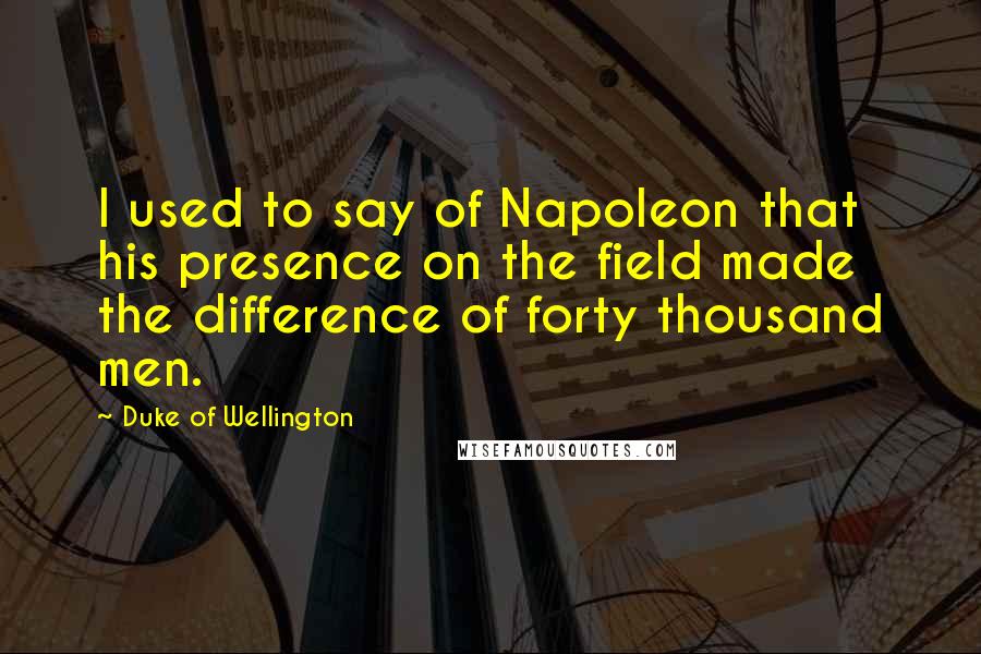 Duke Of Wellington Quotes: I used to say of Napoleon that his presence on the field made the difference of forty thousand men.