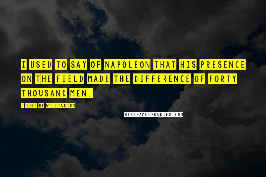 Duke Of Wellington Quotes: I used to say of Napoleon that his presence on the field made the difference of forty thousand men.