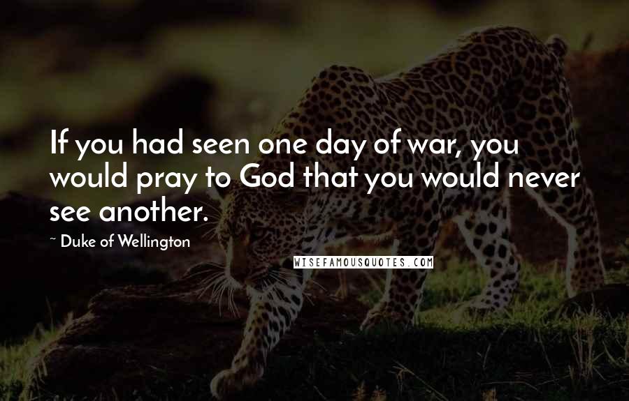 Duke Of Wellington Quotes: If you had seen one day of war, you would pray to God that you would never see another.