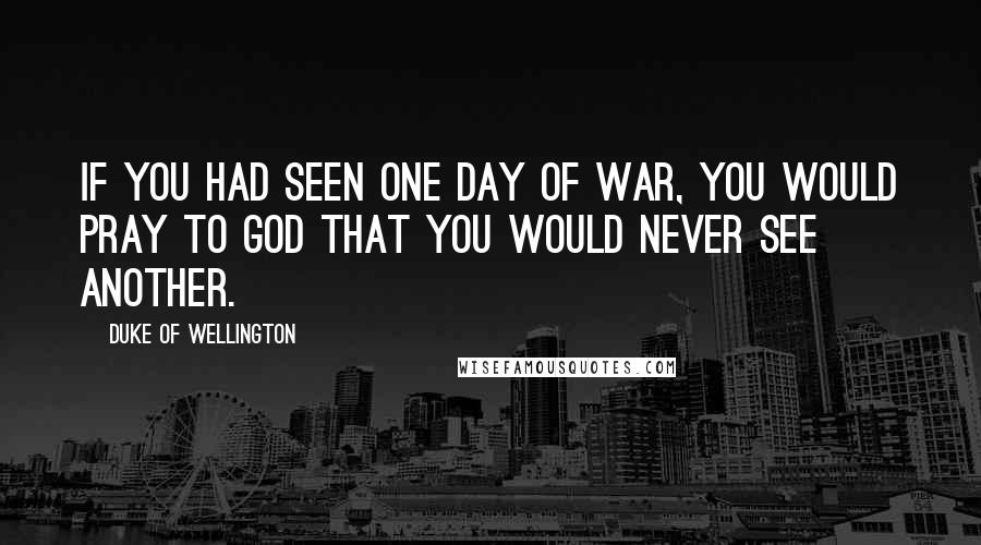 Duke Of Wellington Quotes: If you had seen one day of war, you would pray to God that you would never see another.