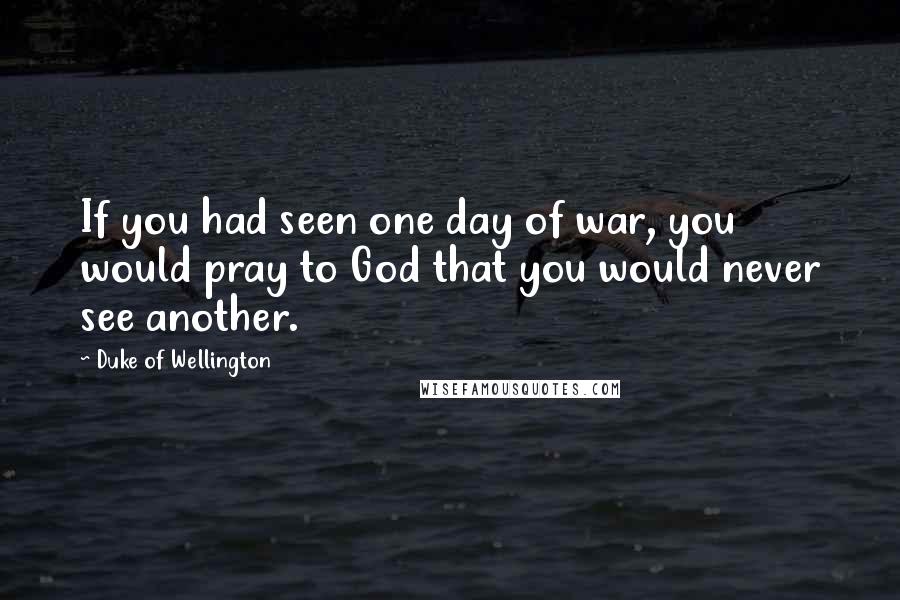 Duke Of Wellington Quotes: If you had seen one day of war, you would pray to God that you would never see another.