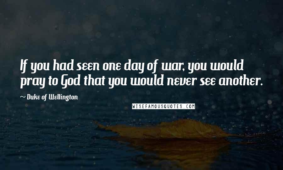 Duke Of Wellington Quotes: If you had seen one day of war, you would pray to God that you would never see another.