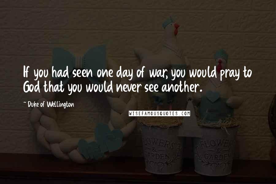 Duke Of Wellington Quotes: If you had seen one day of war, you would pray to God that you would never see another.