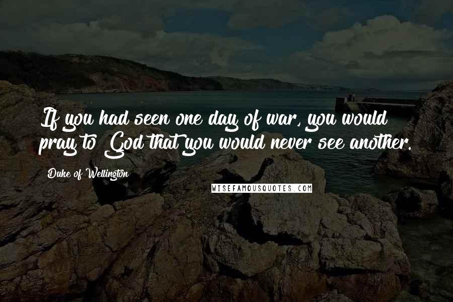 Duke Of Wellington Quotes: If you had seen one day of war, you would pray to God that you would never see another.
