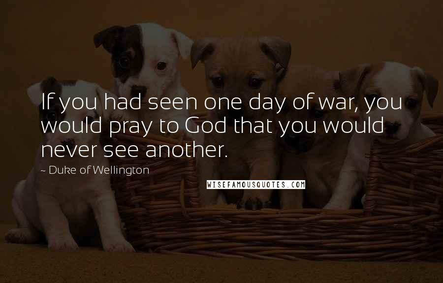 Duke Of Wellington Quotes: If you had seen one day of war, you would pray to God that you would never see another.