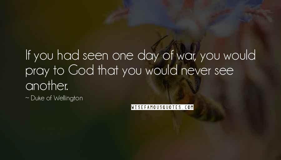 Duke Of Wellington Quotes: If you had seen one day of war, you would pray to God that you would never see another.