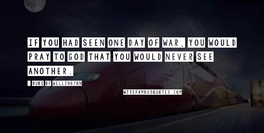 Duke Of Wellington Quotes: If you had seen one day of war, you would pray to God that you would never see another.