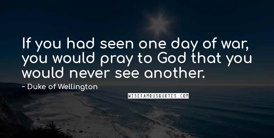 Duke Of Wellington Quotes: If you had seen one day of war, you would pray to God that you would never see another.