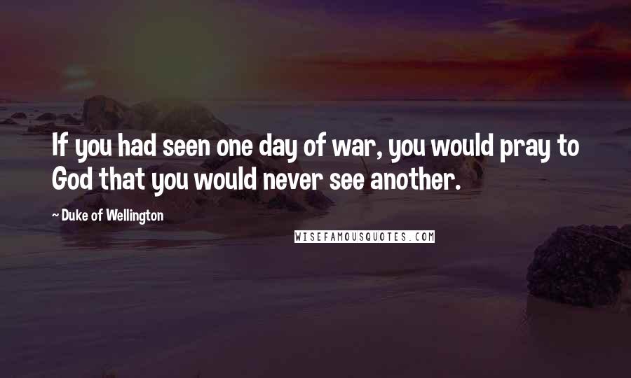 Duke Of Wellington Quotes: If you had seen one day of war, you would pray to God that you would never see another.
