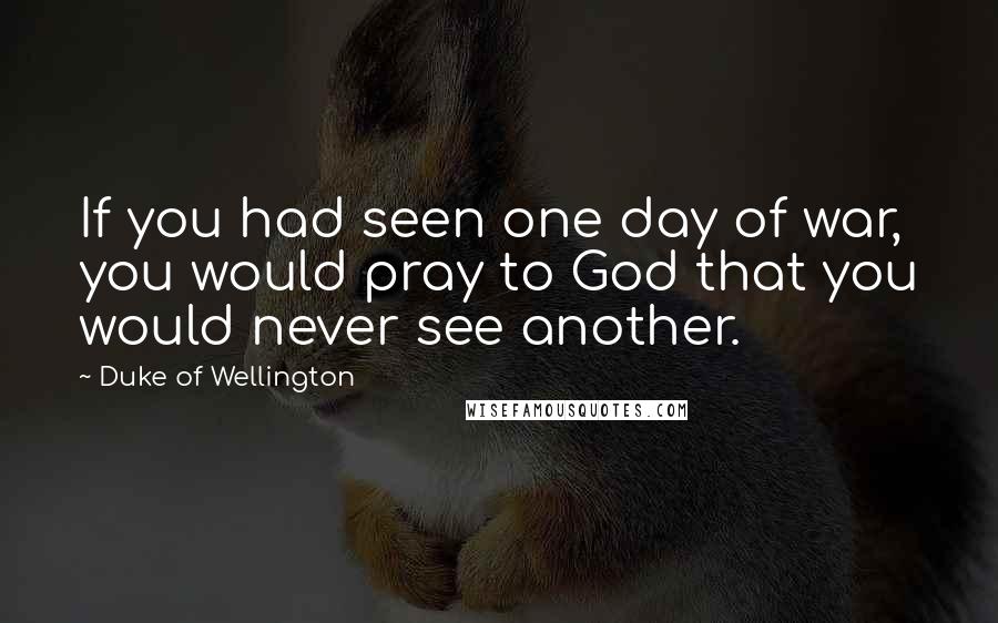 Duke Of Wellington Quotes: If you had seen one day of war, you would pray to God that you would never see another.