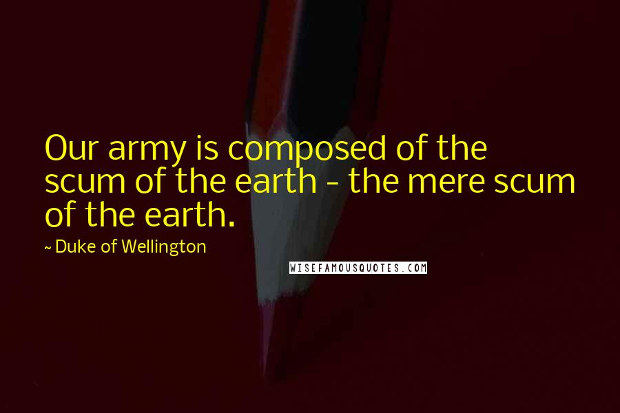 Duke Of Wellington Quotes: Our army is composed of the scum of the earth - the mere scum of the earth.