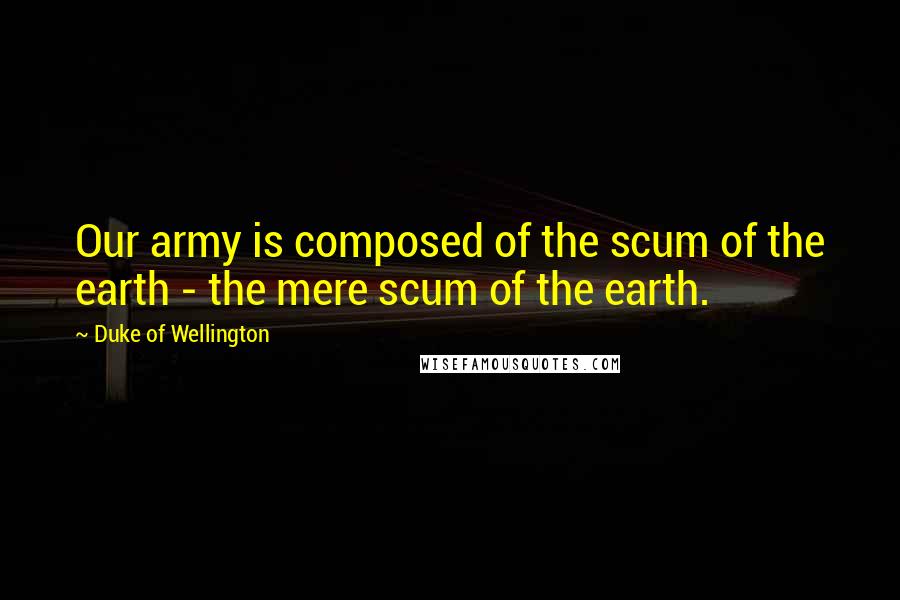 Duke Of Wellington Quotes: Our army is composed of the scum of the earth - the mere scum of the earth.