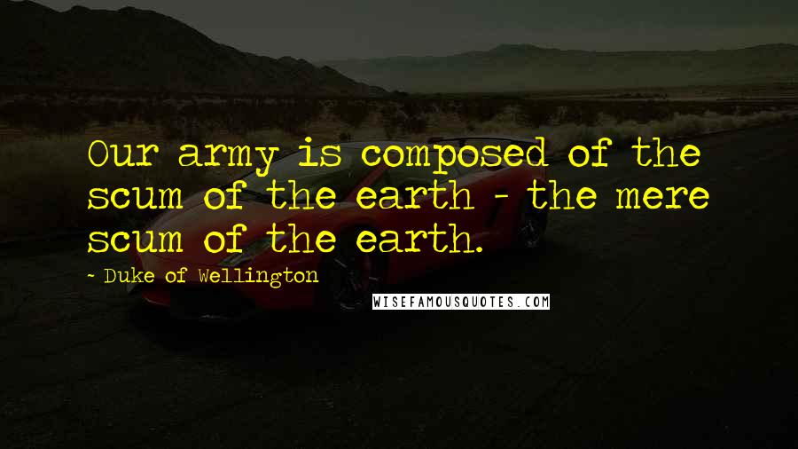 Duke Of Wellington Quotes: Our army is composed of the scum of the earth - the mere scum of the earth.