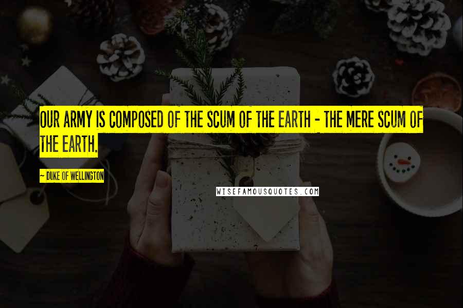 Duke Of Wellington Quotes: Our army is composed of the scum of the earth - the mere scum of the earth.
