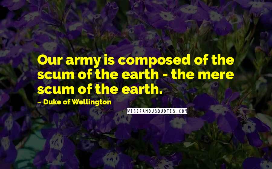 Duke Of Wellington Quotes: Our army is composed of the scum of the earth - the mere scum of the earth.