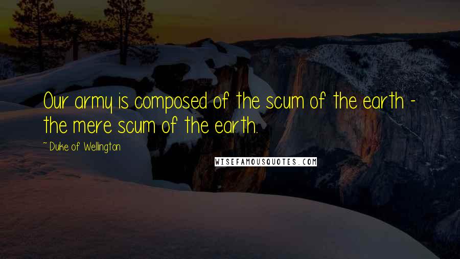 Duke Of Wellington Quotes: Our army is composed of the scum of the earth - the mere scum of the earth.
