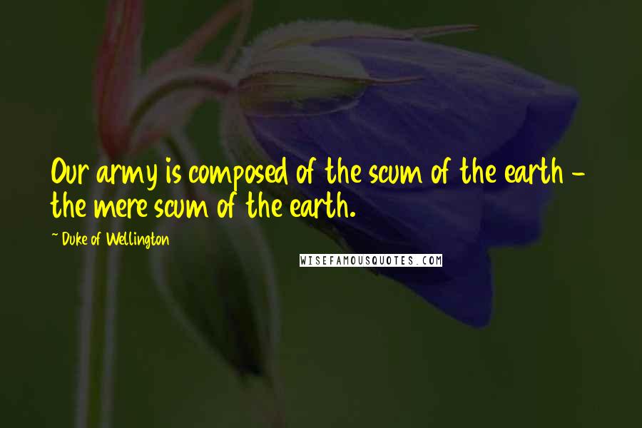 Duke Of Wellington Quotes: Our army is composed of the scum of the earth - the mere scum of the earth.