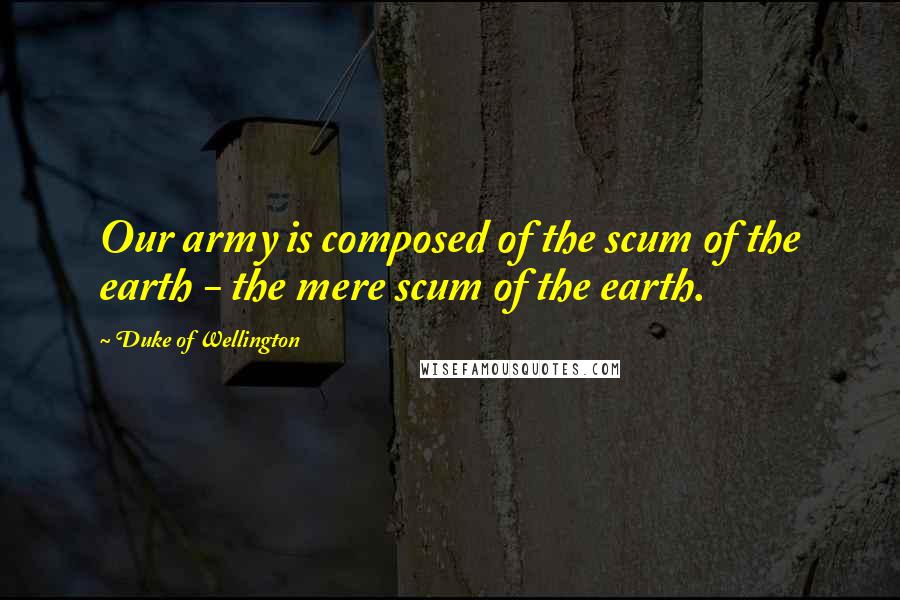 Duke Of Wellington Quotes: Our army is composed of the scum of the earth - the mere scum of the earth.