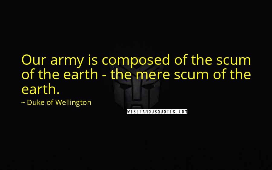 Duke Of Wellington Quotes: Our army is composed of the scum of the earth - the mere scum of the earth.