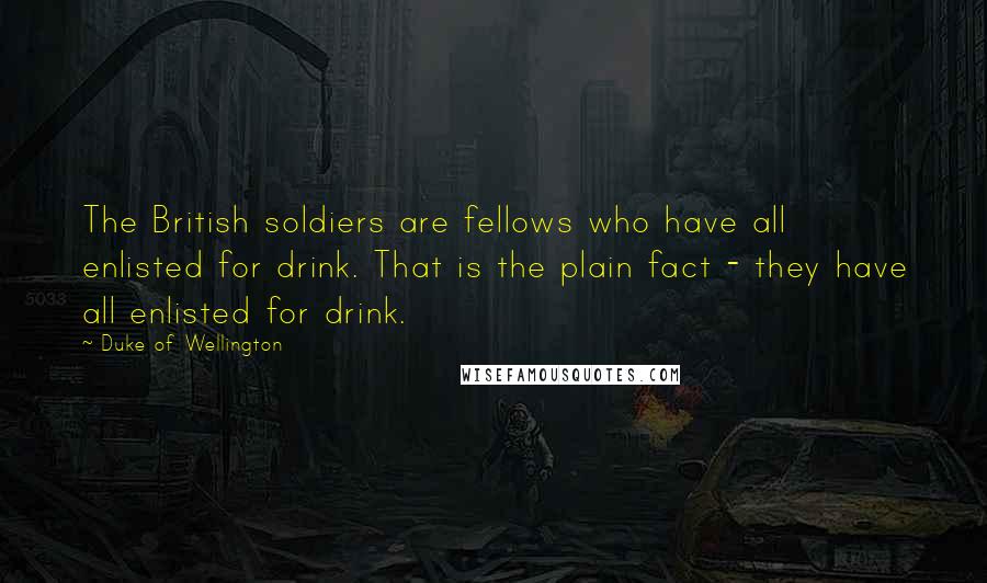 Duke Of Wellington Quotes: The British soldiers are fellows who have all enlisted for drink. That is the plain fact - they have all enlisted for drink.